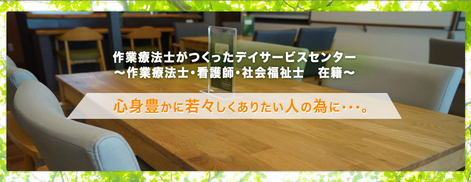 作業療法士がつくったデイサービスセンター～作業療法士・看護師・社会福祉士　在籍～　心身豊かに若々しくありたい人の為に・・・。